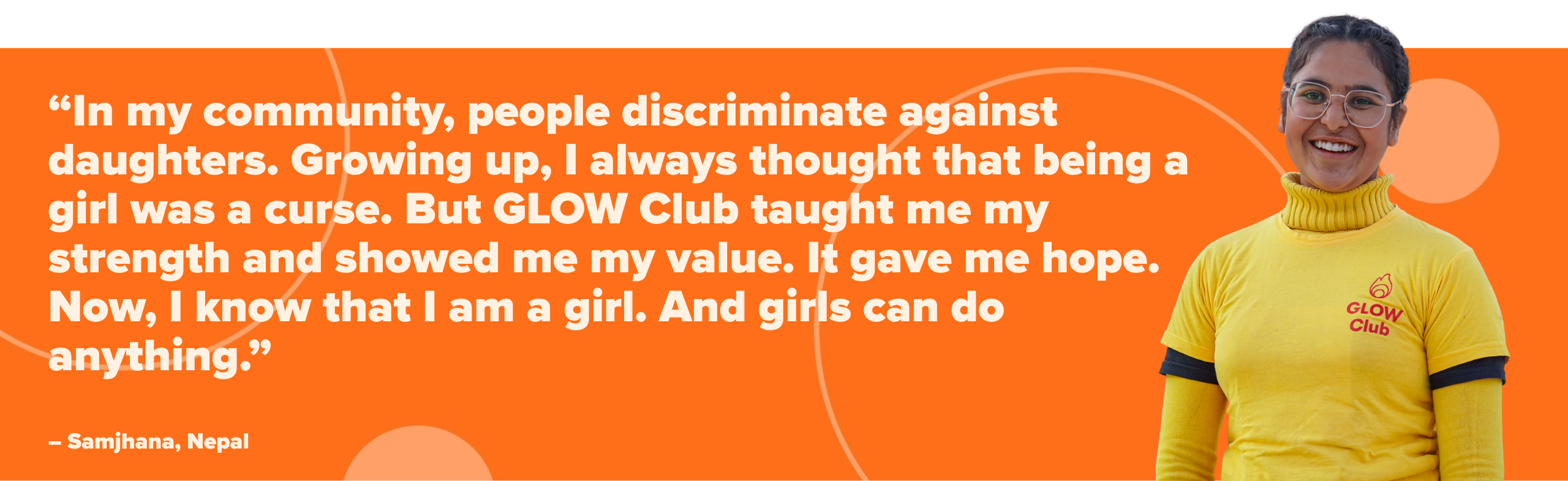 “In my community, people discriminate against daughters. Growing up, I always thought that being a girl was a curse. But GLOW Club taught me my strength and showed me my value. It gave me hope. No